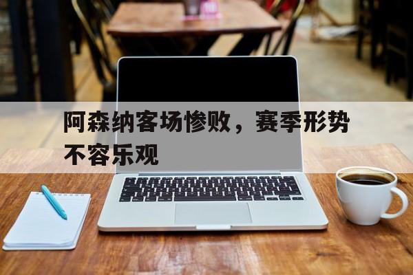 IM 电竞官网下载入口-阿森纳客场惨败,赛季形势不容乐观的原因